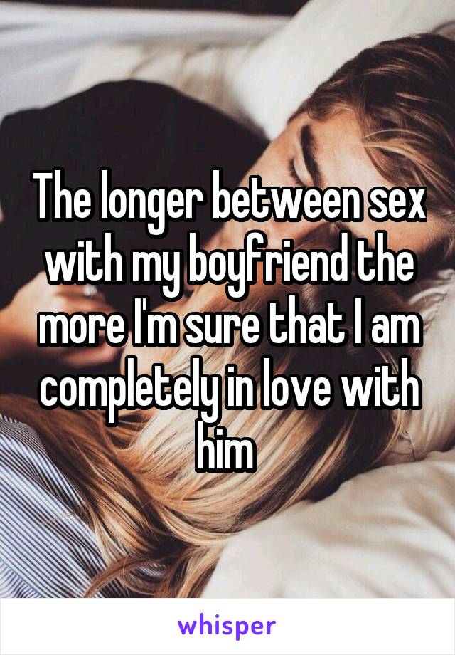 The longer between sex with my boyfriend the more I'm sure that I am completely in love with him 