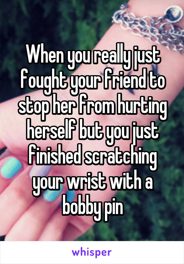 When you really just fought your friend to stop her from hurting herself but you just finished scratching your wrist with a bobby pin