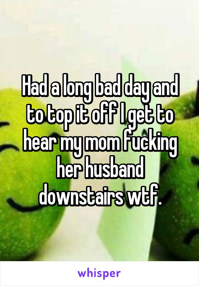 Had a long bad day and to top it off I get to hear my mom fucking her husband downstairs wtf.