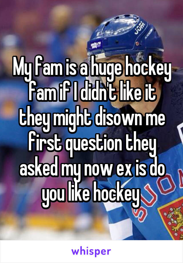 My fam is a huge hockey fam if I didn't like it they might disown me first question they asked my now ex is do you like hockey 