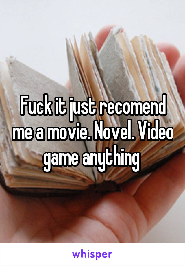 Fuck it just recomend me a movie. Novel. Video game anything 