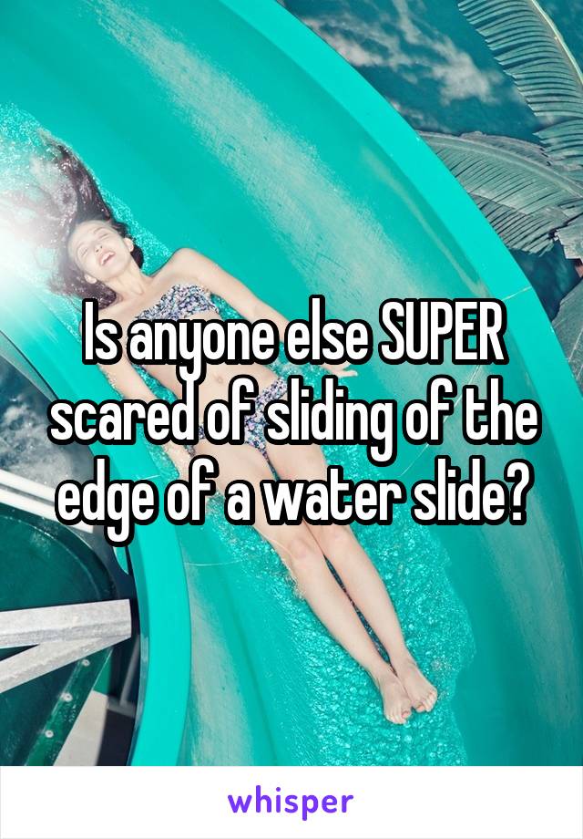 Is anyone else SUPER scared of sliding of the edge of a water slide?