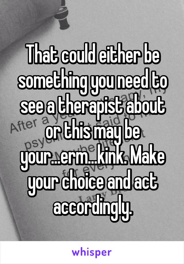 That could either be something you need to see a therapist about or this may be your...erm...kink. Make your choice and act accordingly.