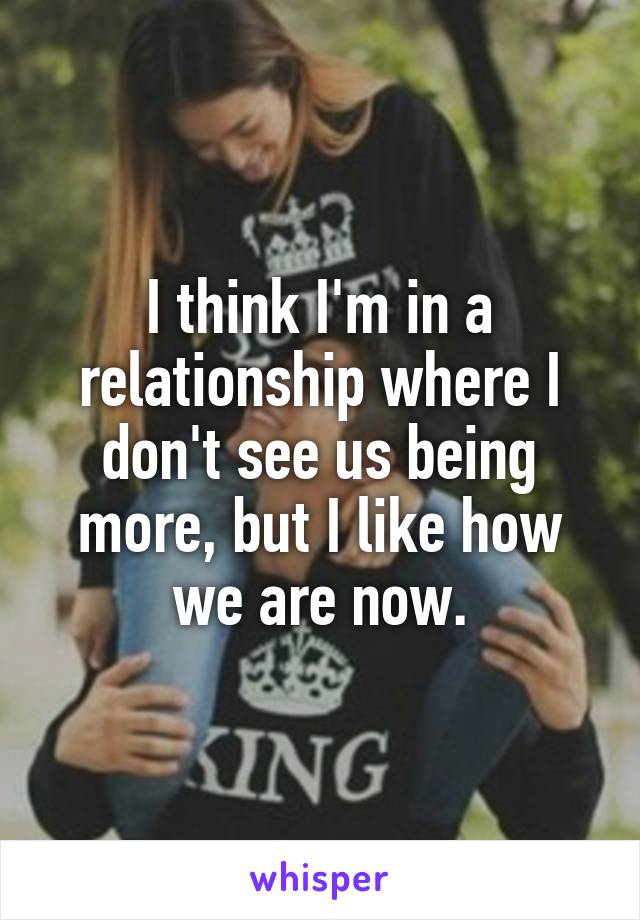 I think I'm in a relationship where I don't see us being more, but I like how we are now.