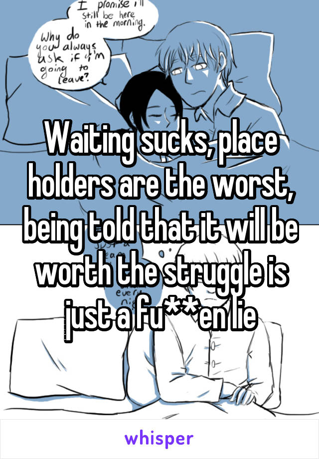 Waiting sucks, place holders are the worst, being told that it will be worth the struggle is just a fu**en lie