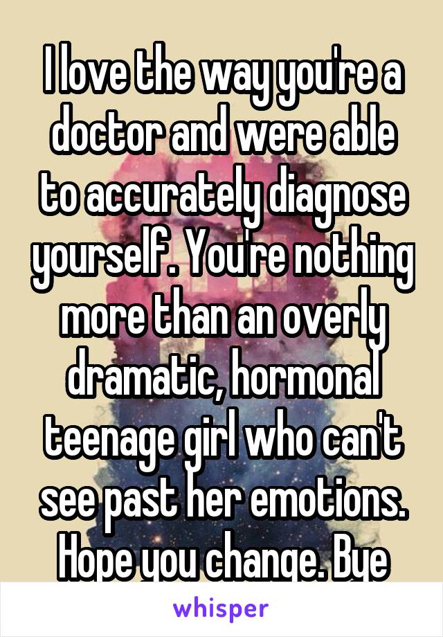 I love the way you're a doctor and were able to accurately diagnose yourself. You're nothing more than an overly dramatic, hormonal teenage girl who can't see past her emotions. Hope you change. Bye