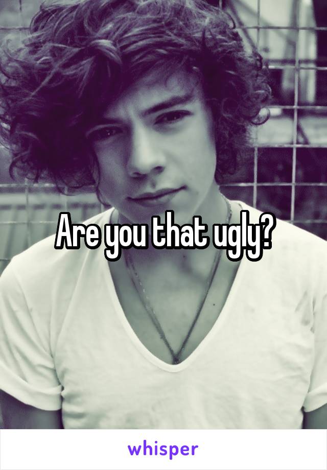 Are you that ugly?