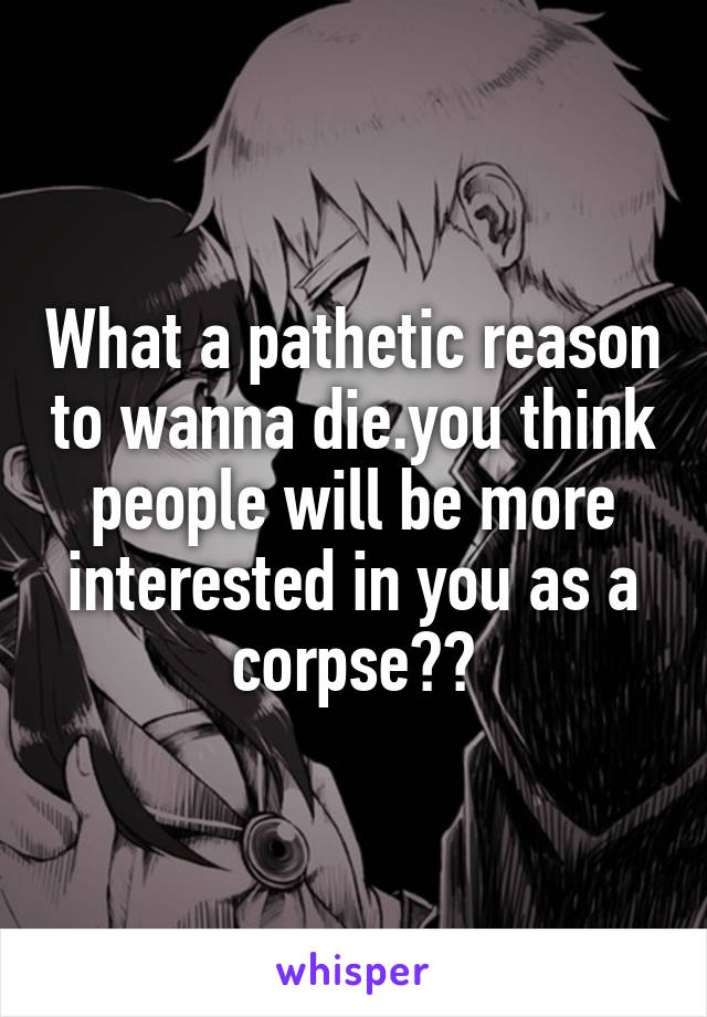 What a pathetic reason to wanna die.you think people will be more interested in you as a corpse??