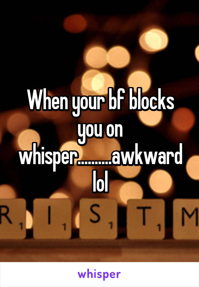 When your bf blocks you on whisper..........awkward lol