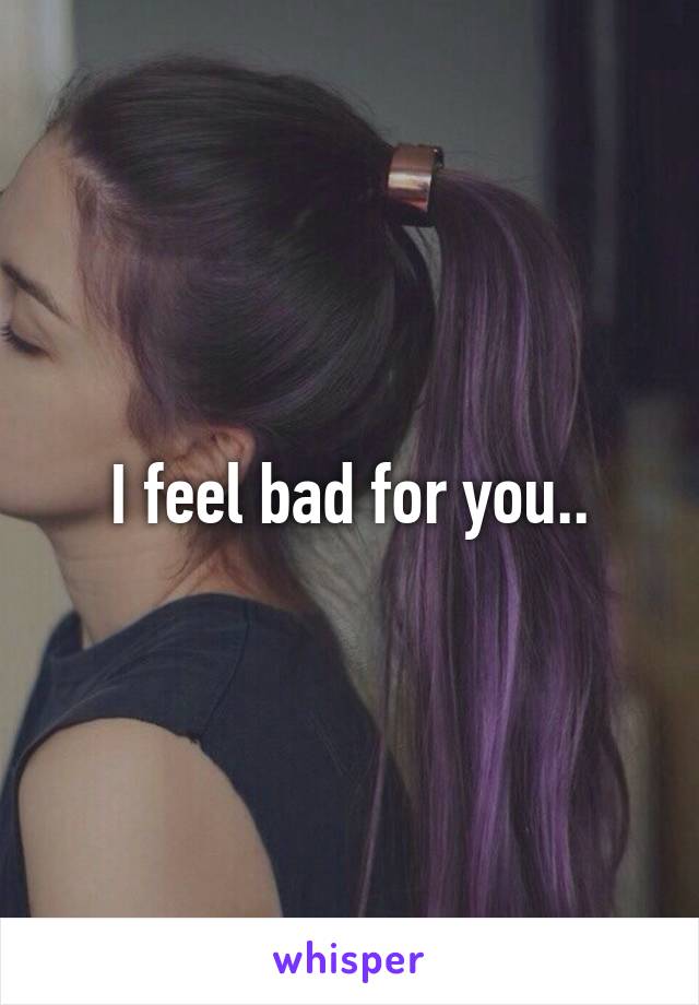 I feel bad for you..