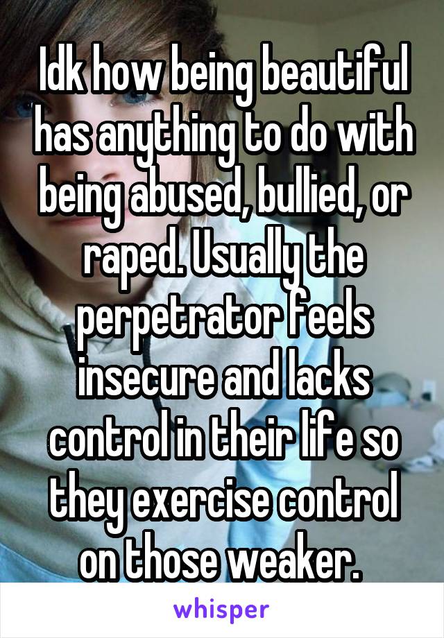 Idk how being beautiful has anything to do with being abused, bullied, or raped. Usually the perpetrator feels insecure and lacks control in their life so they exercise control on those weaker. 