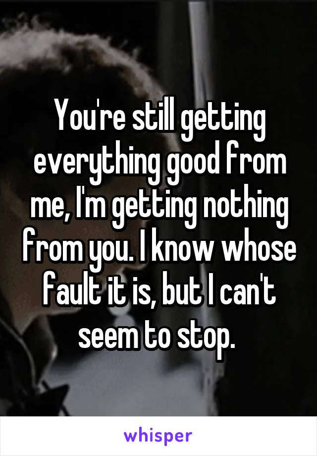 You're still getting everything good from me, I'm getting nothing from you. I know whose fault it is, but I can't seem to stop. 