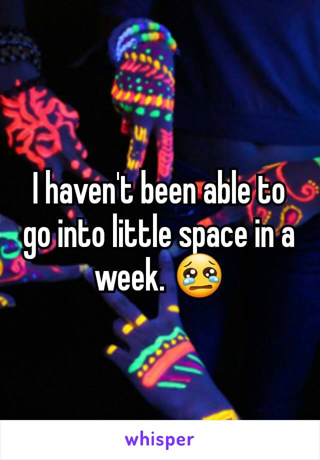 I haven't been able to go into little space in a week. 😢