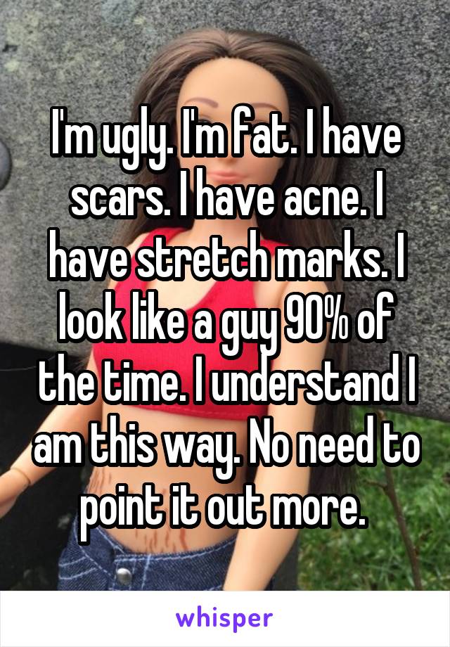 I'm ugly. I'm fat. I have scars. I have acne. I have stretch marks. I look like a guy 90% of the time. I understand I am this way. No need to point it out more. 