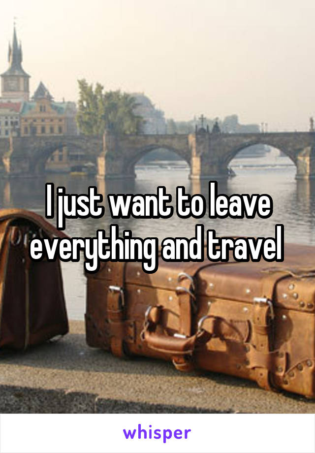 I just want to leave everything and travel 