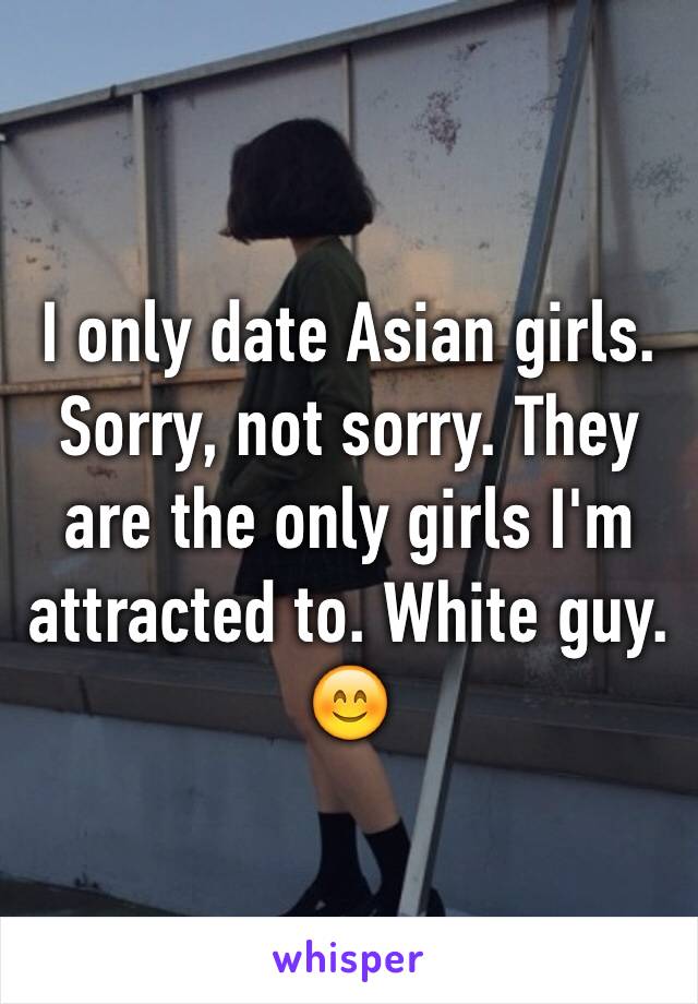 I only date Asian girls. Sorry, not sorry. They are the only girls I'm attracted to. White guy. 😊