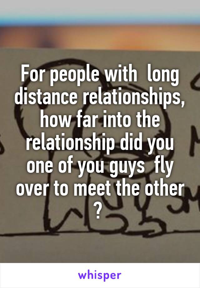 For people with  long distance relationships, how far into the relationship did you one of you guys  fly over to meet the other ? 