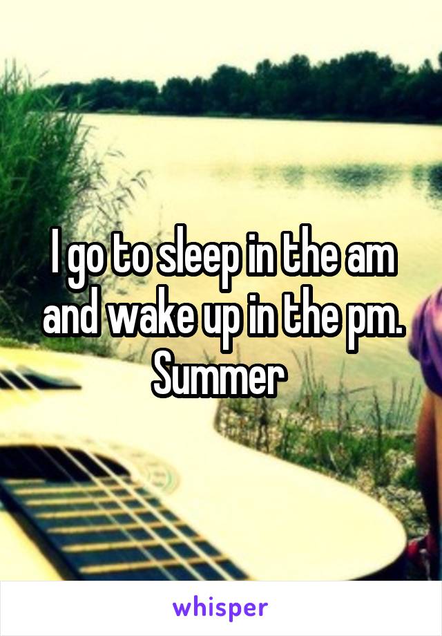 I go to sleep in the am and wake up in the pm. Summer 