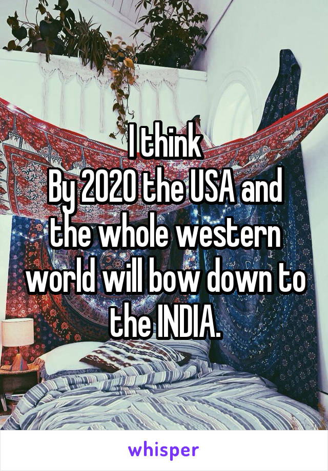 I think
By 2020 the USA and the whole western world will bow down to the INDIA.