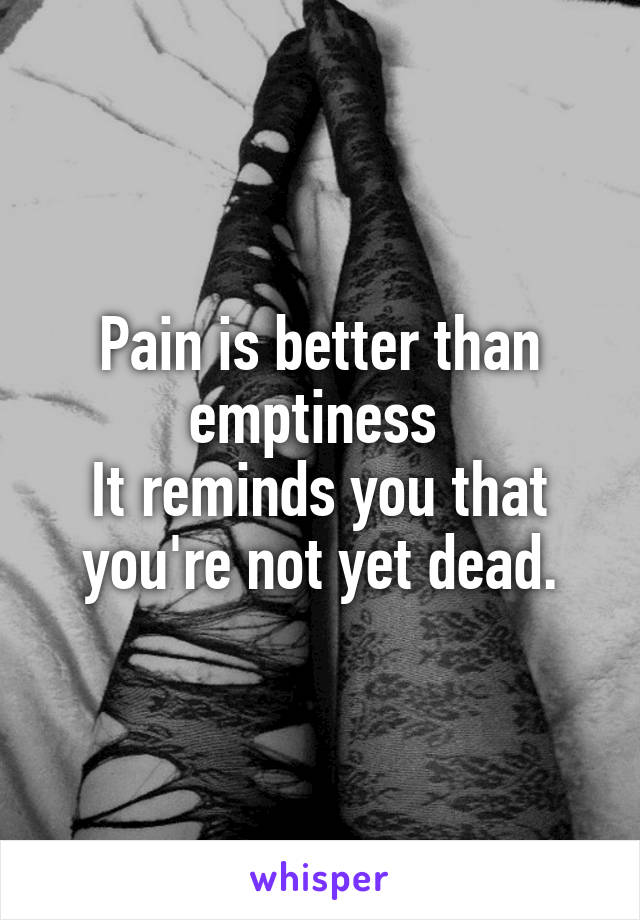 Pain is better than emptiness 
It reminds you that you're not yet dead.