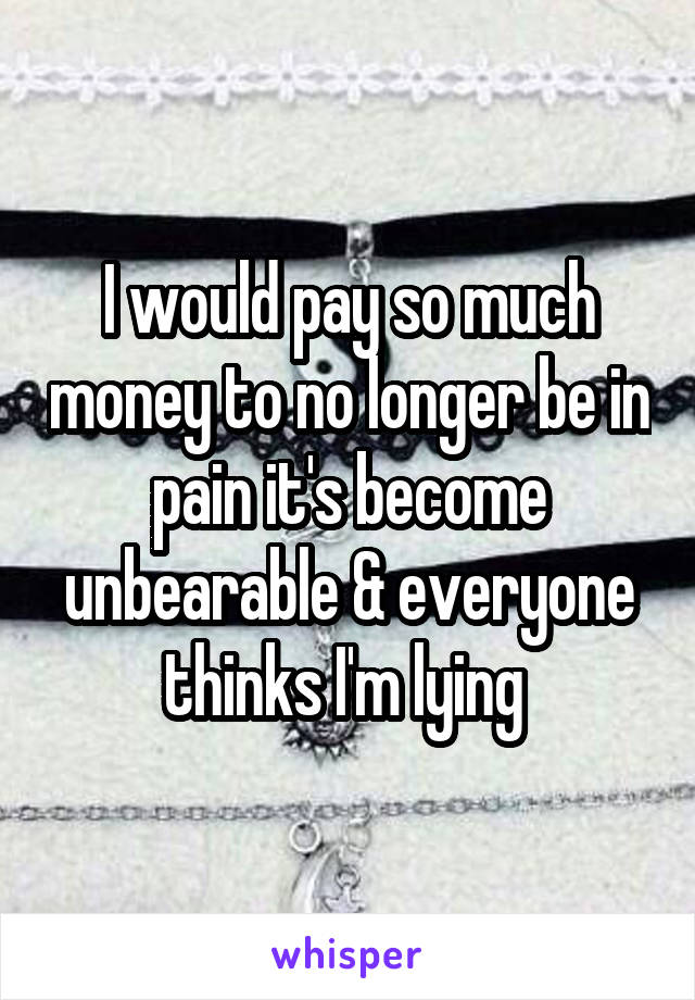 I would pay so much money to no longer be in pain it's become unbearable & everyone thinks I'm lying 