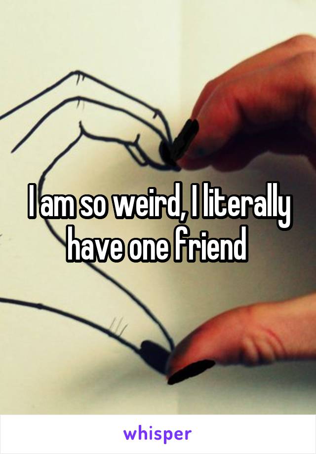 I am so weird, I literally have one friend 