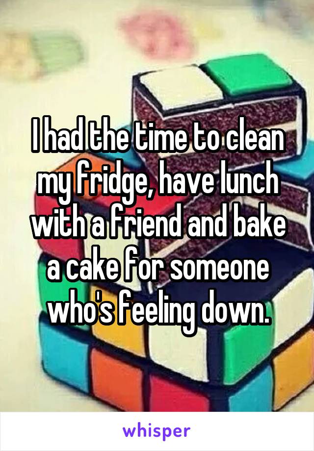 I had the time to clean my fridge, have lunch with a friend and bake a cake for someone who's feeling down.