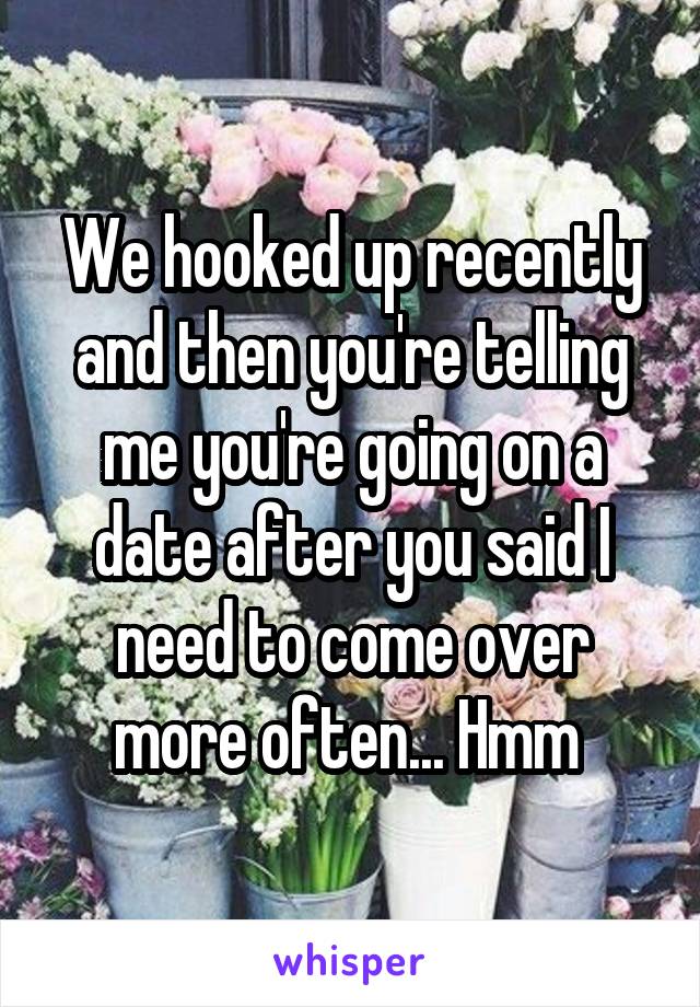 We hooked up recently and then you're telling me you're going on a date after you said I need to come over more often... Hmm 