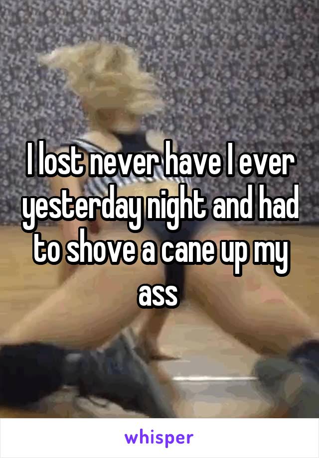 I lost never have I ever yesterday night and had to shove a cane up my ass 