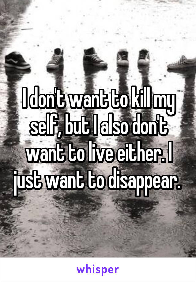 I don't want to kill my self, but I also don't want to live either. I just want to disappear. 