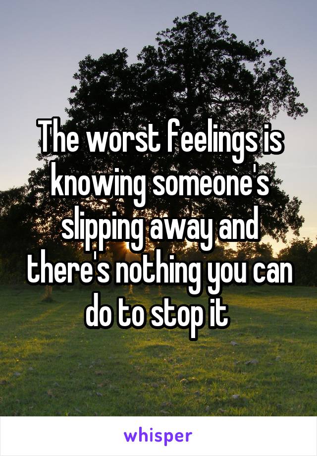 The worst feelings is knowing someone's slipping away and there's nothing you can do to stop it 