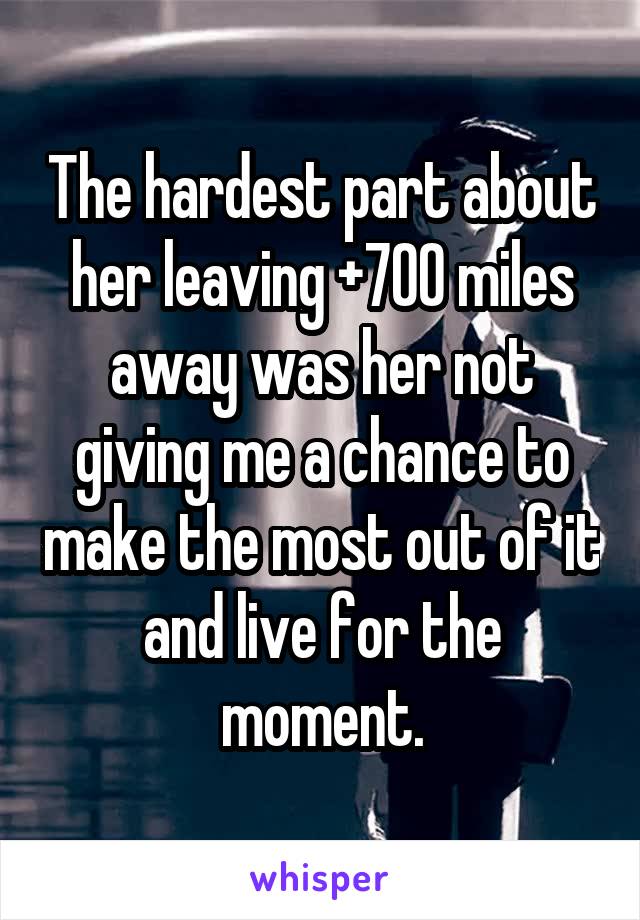 The hardest part about her leaving +700 miles away was her not giving me a chance to make the most out of it and live for the moment.