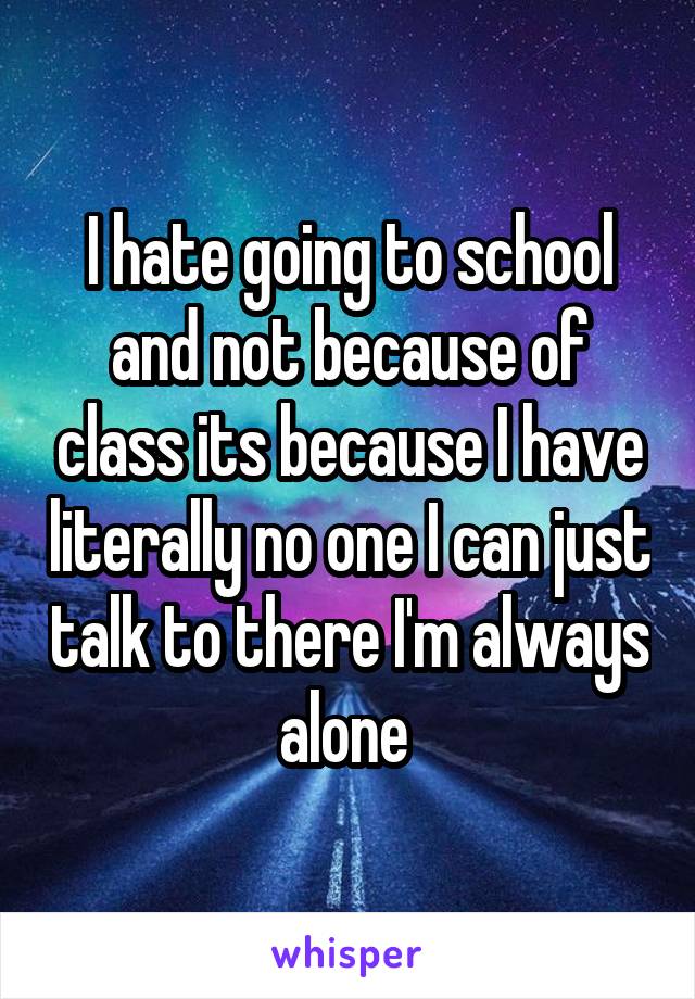 I hate going to school and not because of class its because I have literally no one I can just talk to there I'm always alone 