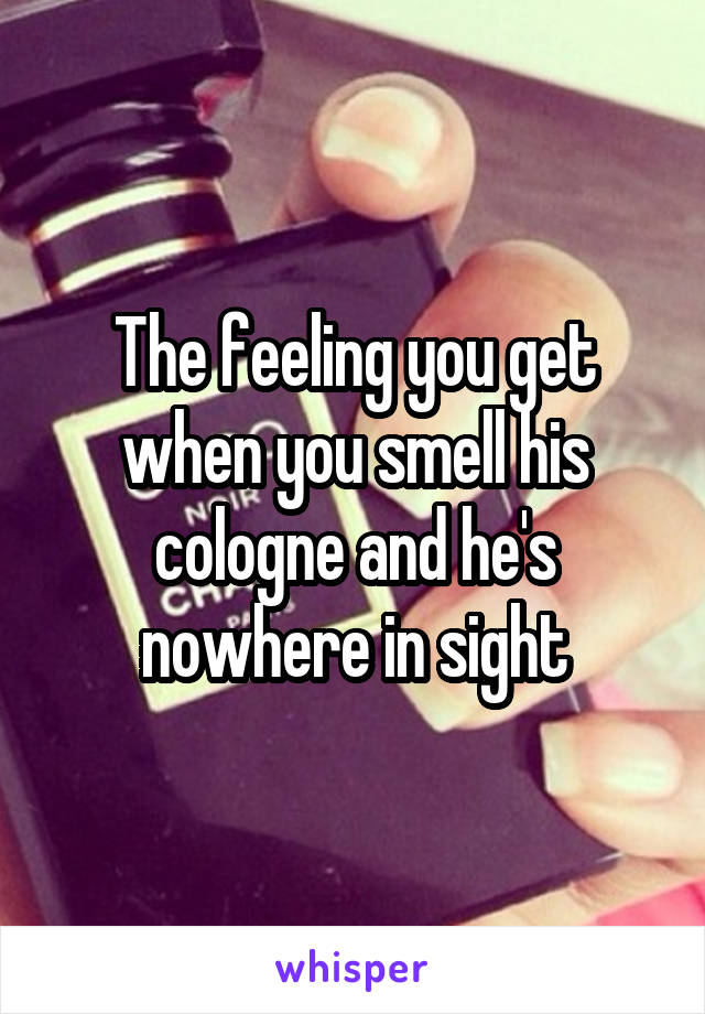 The feeling you get when you smell his cologne and he's nowhere in sight