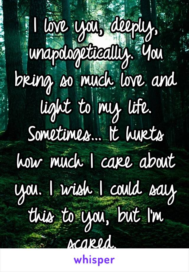 I love you, deeply, unapologetically. You bring so much love and light to my life. Sometimes... It hurts how much I care about you. I wish I could say this to you, but I'm scared. 