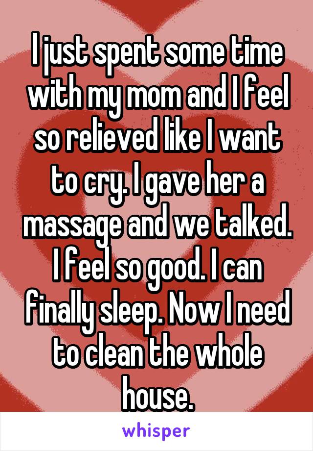 I just spent some time with my mom and I feel so relieved like I want to cry. I gave her a massage and we talked. I feel so good. I can finally sleep. Now I need to clean the whole house.