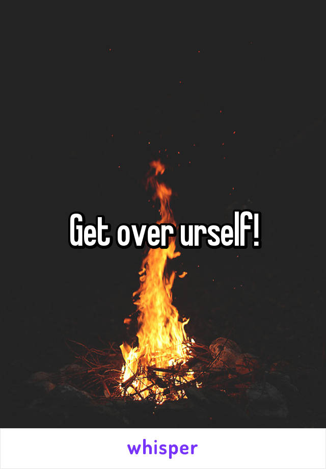 Get over urself!