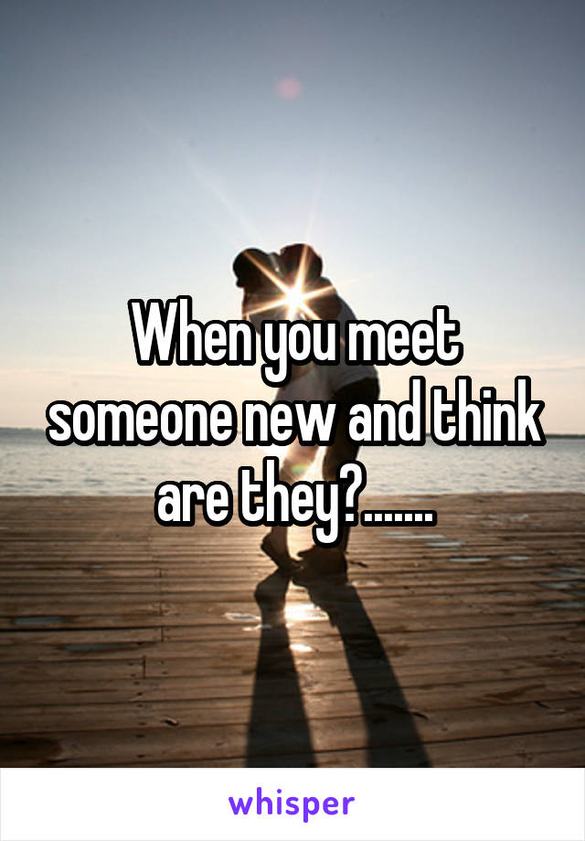 When you meet someone new and think are they?.......