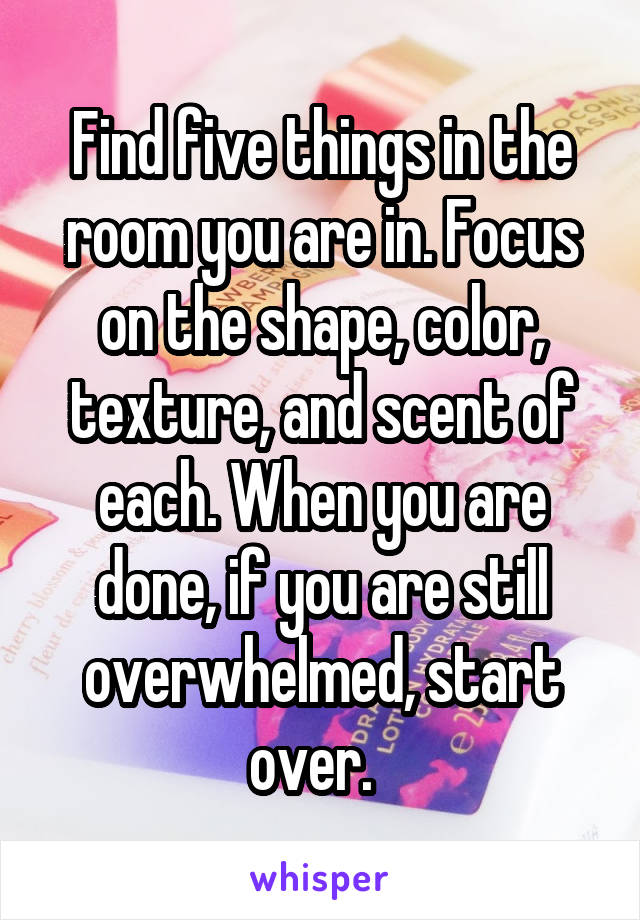 Find five things in the room you are in. Focus on the shape, color, texture, and scent of each. When you are done, if you are still overwhelmed, start over.  