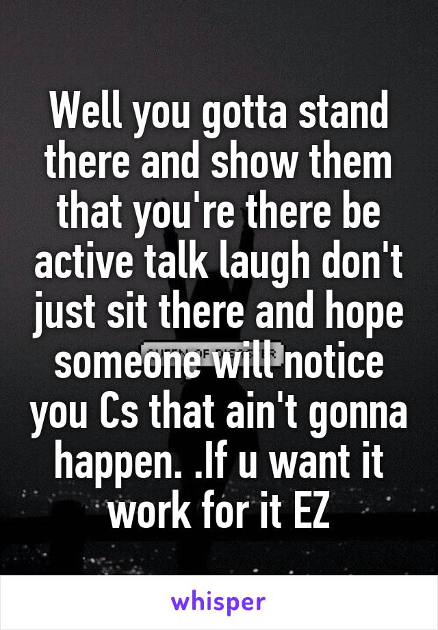 Well you gotta stand there and show them that you're there be active talk laugh don't just sit there and hope someone will notice you Cs that ain't gonna happen. .If u want it work for it EZ