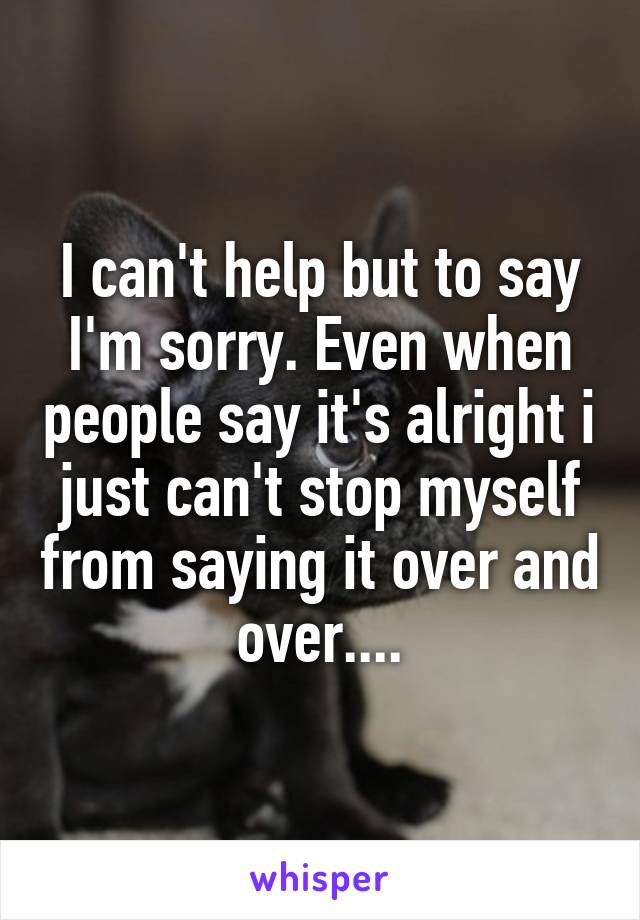 I can't help but to say I'm sorry. Even when people say it's alright i just can't stop myself from saying it over and over....