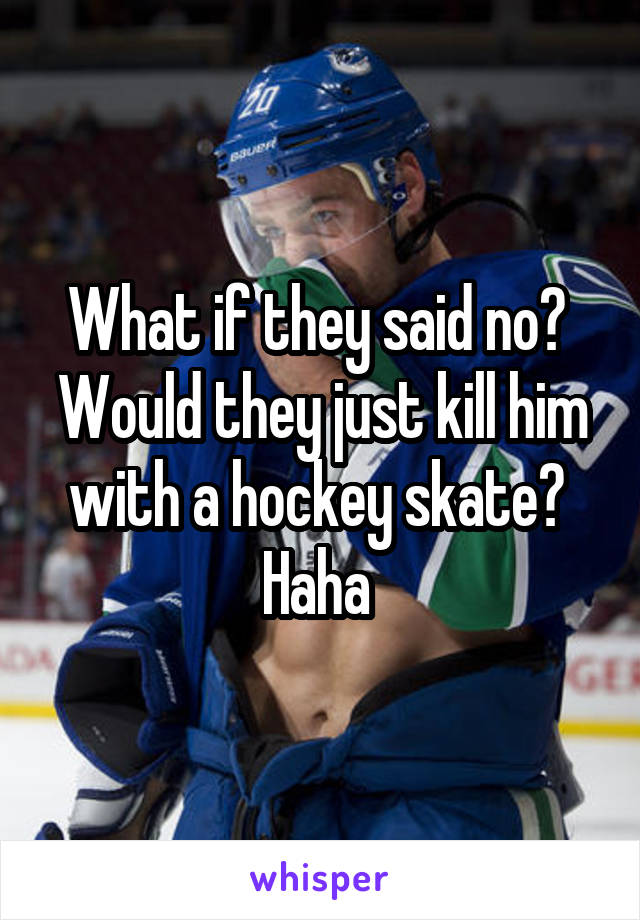 What if they said no?  Would they just kill him with a hockey skate?  Haha 