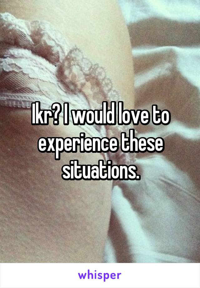 Ikr? I would love to experience these situations.