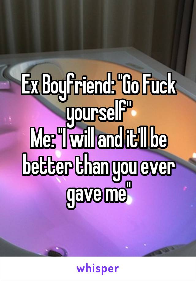 Ex Boyfriend: "Go Fuck yourself"
Me: "I will and it'll be better than you ever gave me"