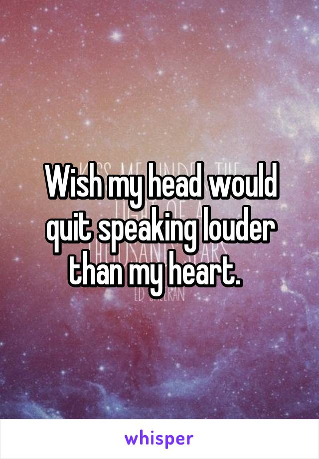 Wish my head would quit speaking louder than my heart.  