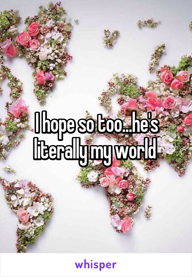 I hope so too...he's literally my world 