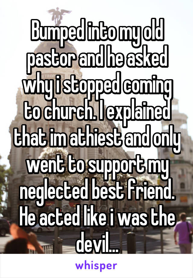 Bumped into my old pastor and he asked why i stopped coming to church. I explained that im athiest and only went to support my neglected best friend. He acted like i was the devil...