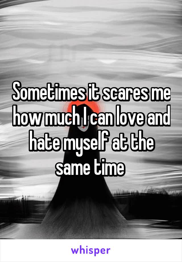 Sometimes it scares me how much I can love and hate myself at the same time 