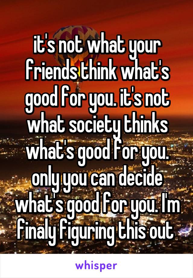 it's not what your friends think what's good for you. it's not what society thinks what's good for you. only you can decide what's good for you. I'm finaly figuring this out 