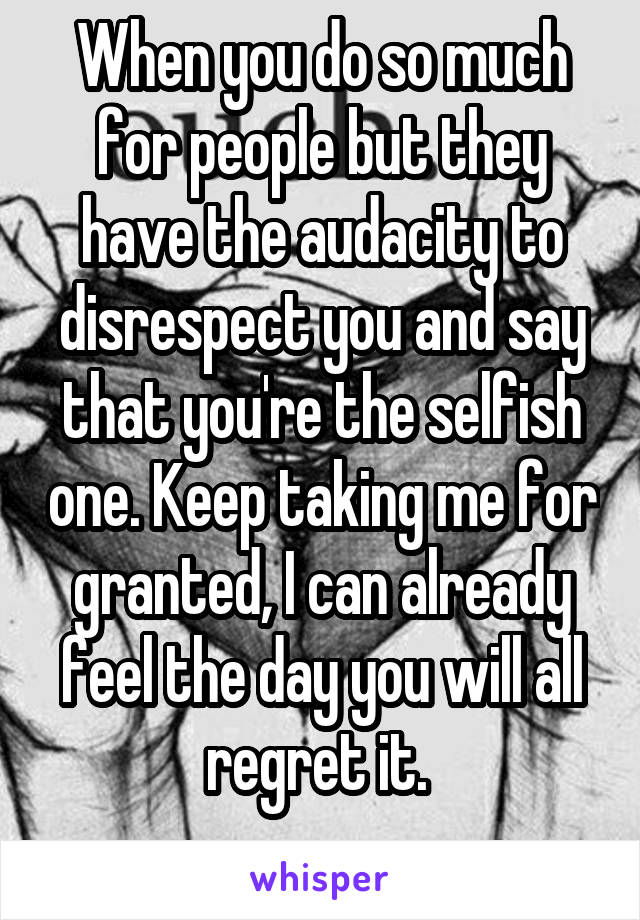 When you do so much for people but they have the audacity to disrespect you and say that you're the selfish one. Keep taking me for granted, I can already feel the day you will all regret it. 
